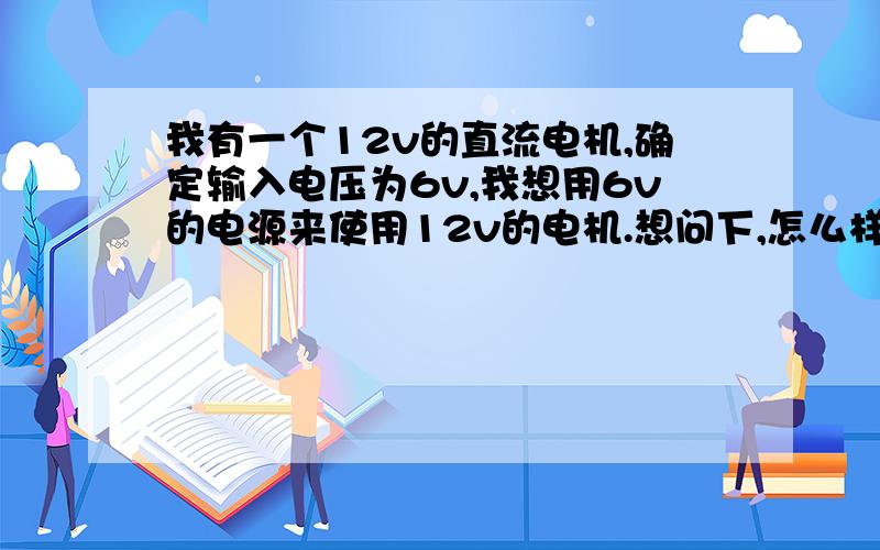 我有一个12v的直流电机,确定输入电压为6v,我想用6v的电源来使用12v的电机.想问下,怎么样?（我想在电机前在一个线路板,不过我不会做,这样可以吗?自己设想的,这个线路板起到升压作用）.如