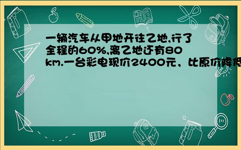 一辆汽车从甲地开往乙地,行了全程的60%,离乙地还有80km.一台彩电现价2400元，比原价降低了20%。这台彩电原价多少元。