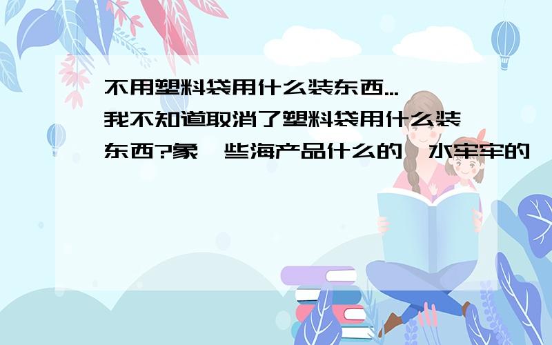 不用塑料袋用什么装东西...我不知道取消了塑料袋用什么装东西?象一些海产品什么的,水牢牢的,用什么装禁止生产、销售、使用超薄塑料购物袋,是制止白色污染,但怎么又实行塑料购物袋有