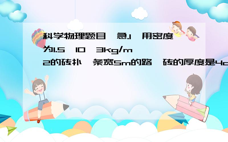 科学物理题目,急.1,用密度为1.5*10^3kg/m^2的砖扑一条宽5m的路,砖的厚度是4cm,用载重6000kg的汽车运砖,每车砖最多能铺多长的路?2,一块质量为450kg,体积为0.5m^2的冰可以融化为多少体积的水?咱老师