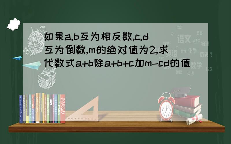 如果a.b互为相反数,c.d互为倒数,m的绝对值为2,求代数式a+b除a+b+c加m-cd的值