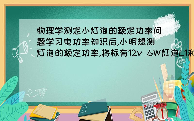 物理学测定小灯泡的额定功率问题学习电功率知识后,小明想测灯泡的额定功率,将标有12v 6W灯泡L1和6V 4W的L2按如图连接,再接入电流表,经分析,能测出L?的额定功率.为什么?谁让我明白分给谁.