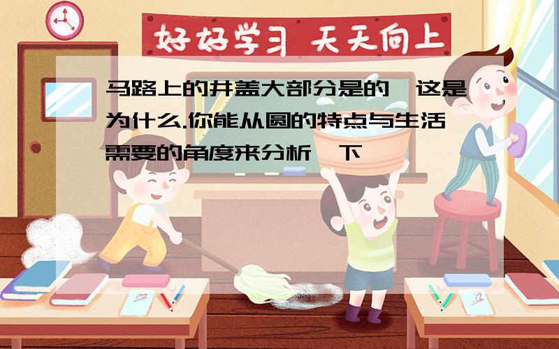 马路上的井盖大部分是的,这是为什么.你能从圆的特点与生活需要的角度来分析一下