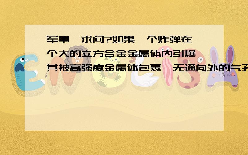 军事,求问?如果一个炸弹在一个大的立方合金金属体内引爆,其被高强度金属体包裹,无通向外的气孔和间隙,能量得不到释放的情况下,有什么物理发反应?金属体强度完全超过弹威力情况下!