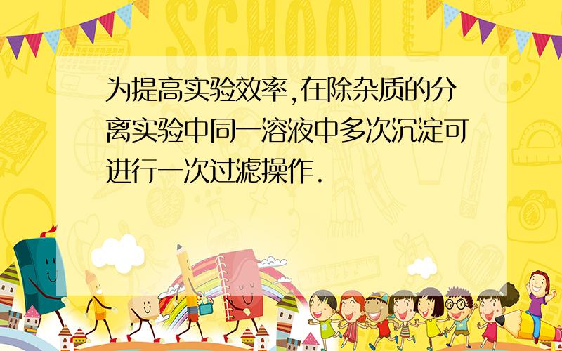 为提高实验效率,在除杂质的分离实验中同一溶液中多次沉淀可进行一次过滤操作.