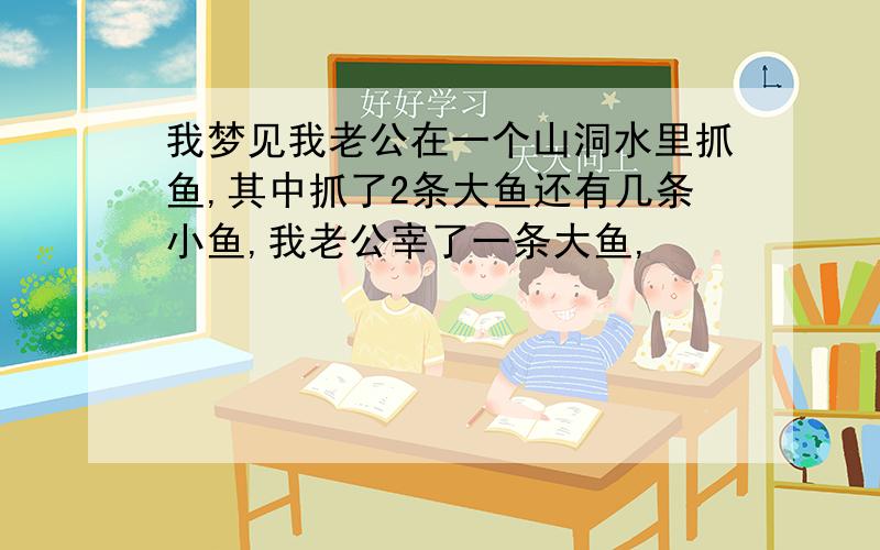 我梦见我老公在一个山洞水里抓鱼,其中抓了2条大鱼还有几条小鱼,我老公宰了一条大鱼,