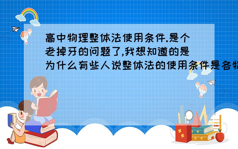 高中物理整体法使用条件.是个老掉牙的问题了,我想知道的是为什么有些人说整体法的使用条件是各物体的加速度相同（好像高中物理老师都这样讲）,而又有些人说整体法的条件各物体加速