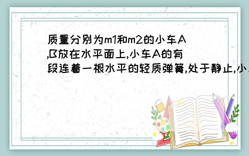 质量分别为m1和m2的小车A,B放在水平面上,小车A的有段连着一根水平的轻质弹簧,处于静止,小车B从右面以某一速度驶来.与轻质弹簧相碰,之后,小车A获得的最大速度的大小为v,如果不计摩擦,也不