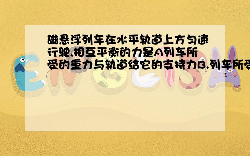 磁悬浮列车在水平轨道上方匀速行驶,相互平衡的力是A列车所受的重力与轨道给它的支持力B.列车所受的支持力与它对轨道的压力C.列车所受的牵引力与空气对它的阻力D.列车所受的牵引力与