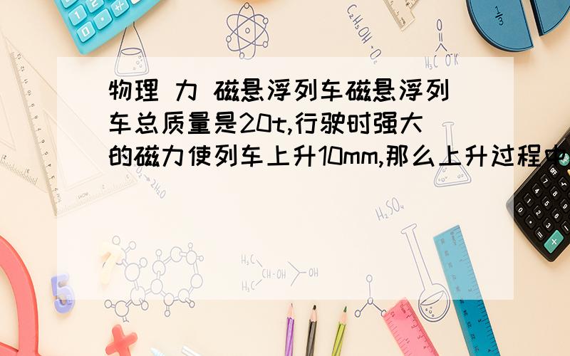 物理 力 磁悬浮列车磁悬浮列车总质量是20t,行驶时强大的磁力使列车上升10mm,那么上升过程中磁力对列车做功＿＿＿＿＿＿j.(g取10N/kg)要过程