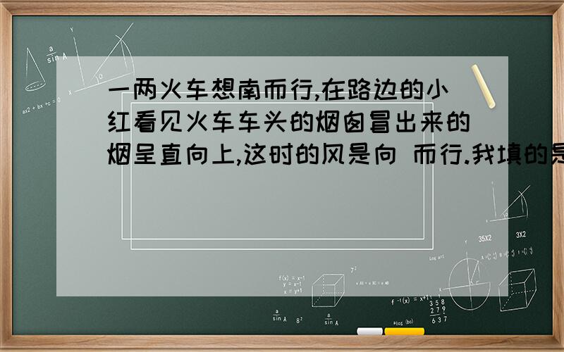 一两火车想南而行,在路边的小红看见火车车头的烟囱冒出来的烟呈直向上,这时的风是向 而行.我填的是北,可是答案上说是向南.