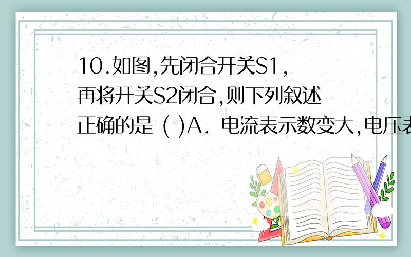 10.如图,先闭合开关S1,再将开关S2闭合,则下列叙述正确的是 ( )A．电流表示数变大,电压表示数变小,灯变暗   B．电流表示数不变.电压表示数不变,灯亮度不变   C．电流表示数变小,电压表示数变