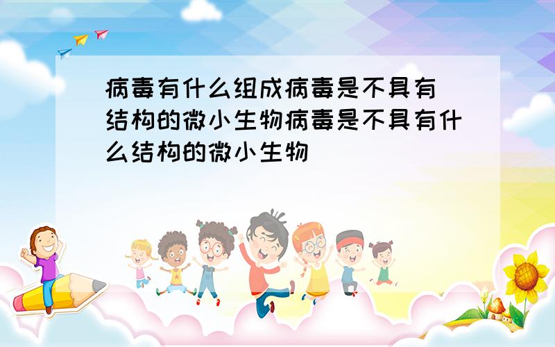 病毒有什么组成病毒是不具有 结构的微小生物病毒是不具有什么结构的微小生物