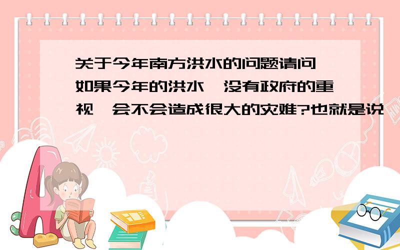 关于今年南方洪水的问题请问,如果今年的洪水,没有政府的重视,会不会造成很大的灾难?也就是说,政府的重视究竟起到了多大的作用,今年洪水究竟有多么大的危害