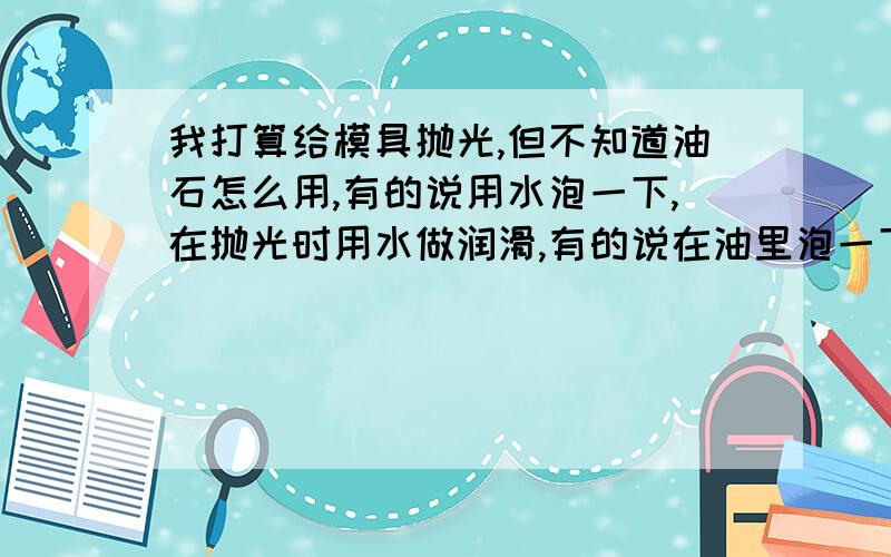 我打算给模具抛光,但不知道油石怎么用,有的说用水泡一下,在抛光时用水做润滑,有的说在油里泡一下 ,在抛光时用油做润滑,我卖的是400#的油石