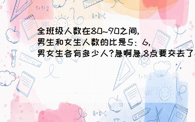 全班级人数在80~90之间,男生和女生人数的比是5：6,男女生各有多少人?急啊急,8点要交去了~~~快,人数可以用算式求出一定要用，没有也可以，不要方程