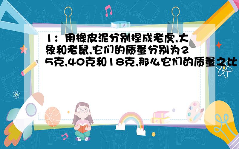 1：用橡皮泥分别捏成老虎,大象和老鼠,它们的质量分别为25克,40克和18克,那么它们的质量之比为____,体积之比为_____,密度之比为____.2:一块砖的三棱长之比为1:2:4,将它平方,侧放,竖放在水平地面