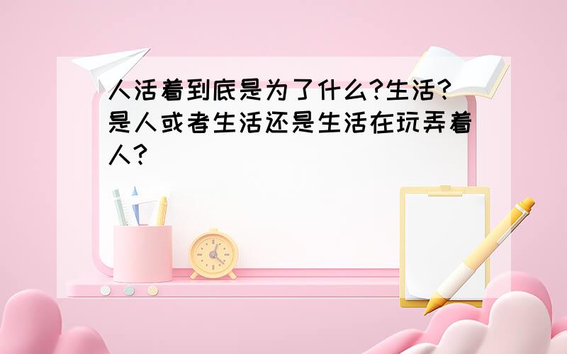 人活着到底是为了什么?生活?是人或者生活还是生活在玩弄着人?