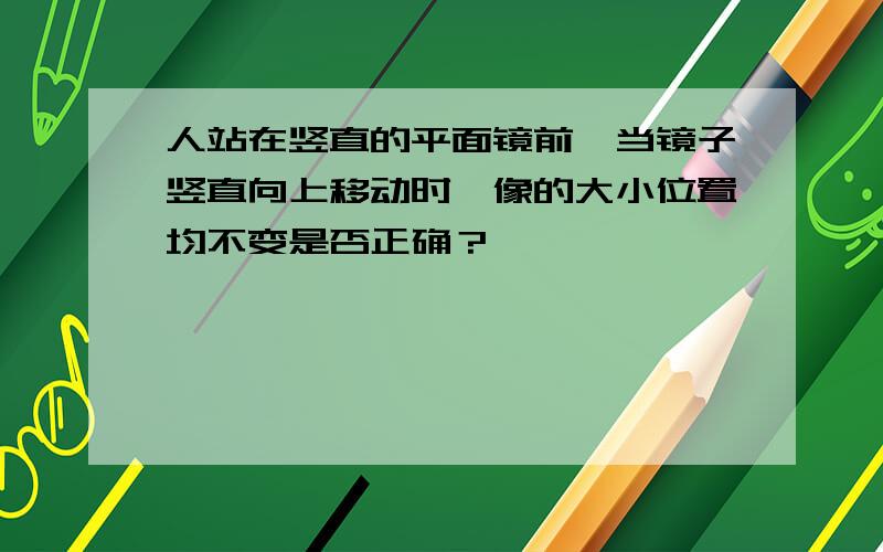 人站在竖直的平面镜前,当镜子竖直向上移动时,像的大小位置均不变是否正确？