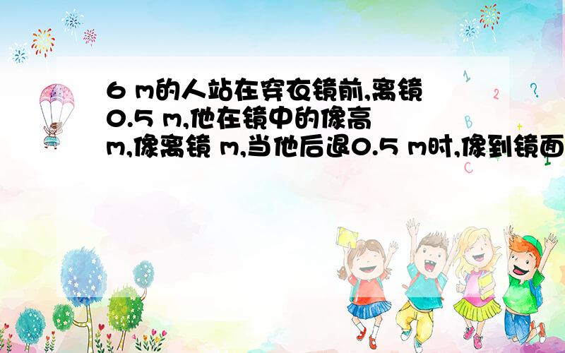 6 m的人站在穿衣镜前,离镜0.5 m,他在镜中的像高 m,像离镜 m,当他后退0.5 m时,像到镜面的距离为 m后退之后像的大小发生变化了吗