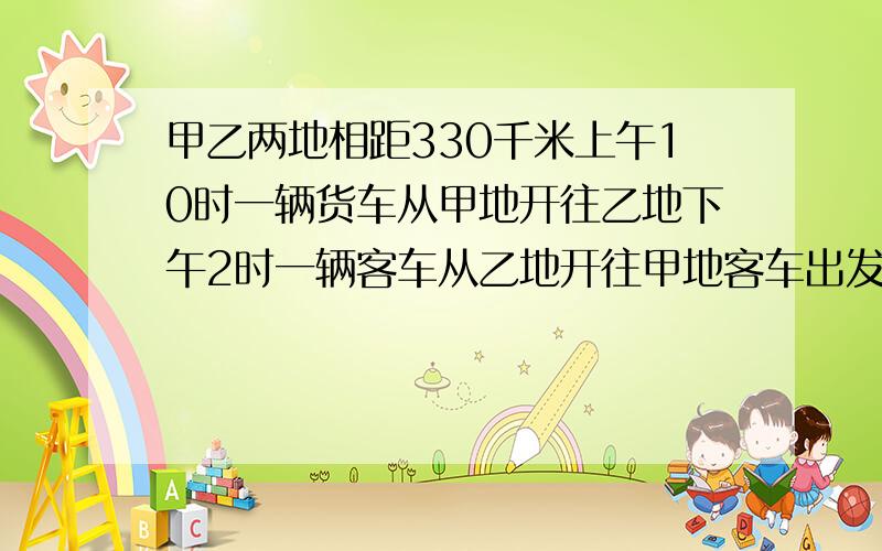 甲乙两地相距330千米上午10时一辆货车从甲地开往乙地下午2时一辆客车从乙地开往甲地客车出发2小时后,两车相遇货车每小时行40千米客车每小时行多少千米