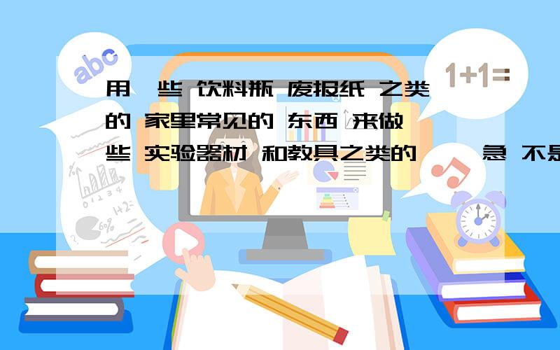 用一些 饮料瓶 废报纸 之类的 家里常见的 东西 来做一些 实验器材 和教具之类的 、、急 不是试验 就是一个 简单的模型····