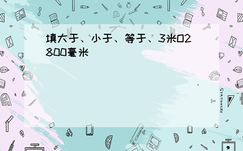 填大于、小于、等于、3米O2800毫米