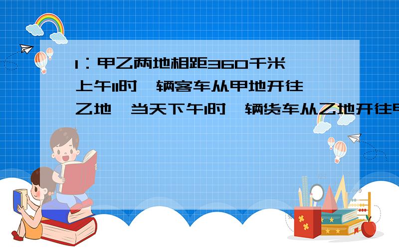 1：甲乙两地相距360千米,上午11时一辆客车从甲地开往乙地,当天下午1时一辆货车从乙地开往甲地,货车开出3小时后与客车相遇,已知货车每小时行40千米,问客车每小时行多少千米?2：甲乙两人