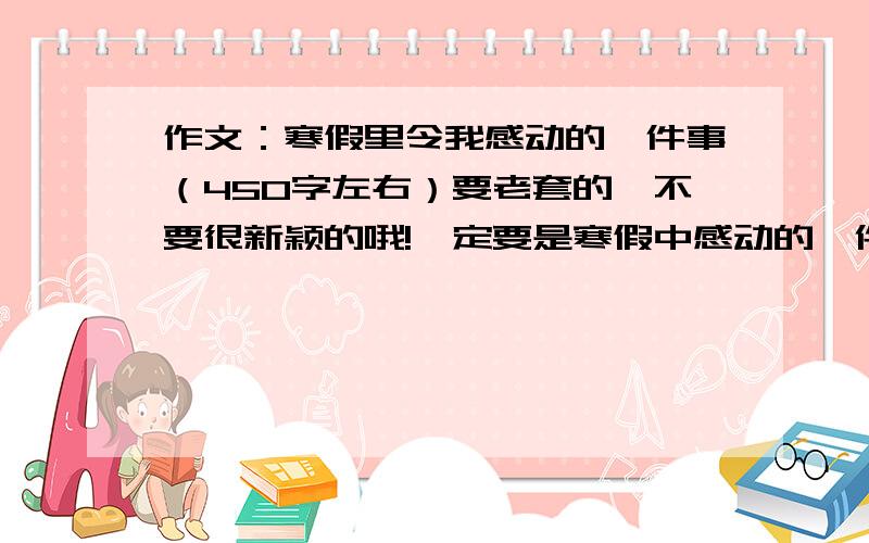 作文：寒假里令我感动的一件事（450字左右）要老套的,不要很新颖的哦!一定要是寒假中感动的一件事!我给25悬赏吧.好的追加20!30..说错了...