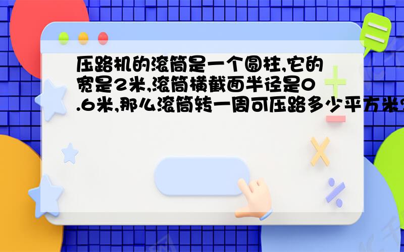 压路机的滚筒是一个圆柱,它的宽是2米,滚筒横截面半径是0.6米,那么滚筒转一周可压路多少平方米?如果压路机的滚筒每分钟转10周,那么10分钟可以行驶多少米?急aaaaaaaaa…………………………