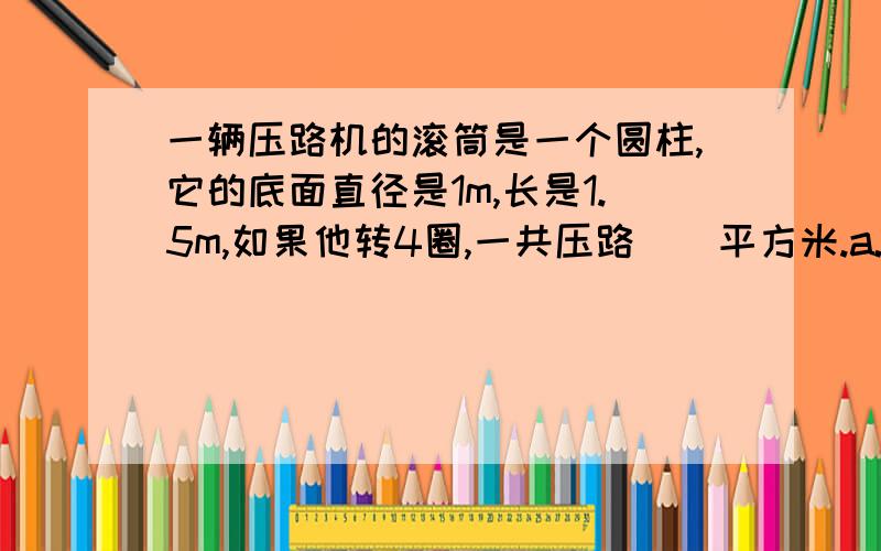 一辆压路机的滚筒是一个圆柱,它的底面直径是1m,长是1.5m,如果他转4圈,一共压路（）平方米.a.4.71 b.9.42 c.18.84