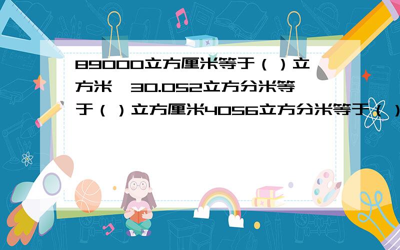 89000立方厘米等于（）立方米,30.052立方分米等于（）立方厘米4056立方分米等于（）立方米等于（）,20立方米20立方分米等于（）立方米.