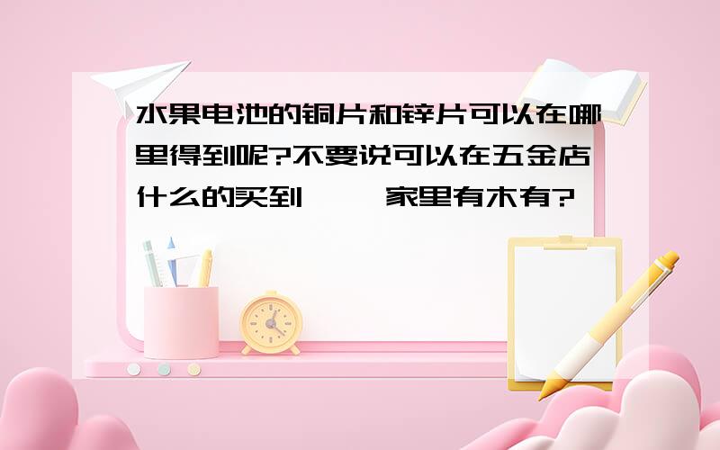 水果电池的铜片和锌片可以在哪里得到呢?不要说可以在五金店什么的买到 ……家里有木有?