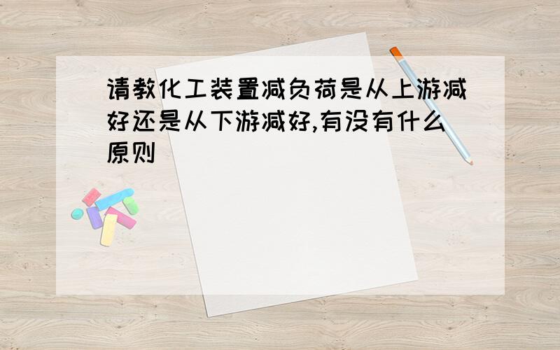 请教化工装置减负荷是从上游减好还是从下游减好,有没有什么原则