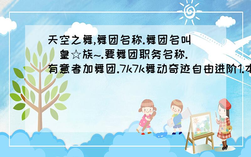 天空之舞,舞团名称.舞团名叫乄皇☆族~.要舞团职务名称.有意者加舞团.7k7k舞动奇迹自由进阶1.本人叫i是网名的小,等级目前29.团长是偶同学叫：温柔☆忆梦等级：目前27.有意者加偶.