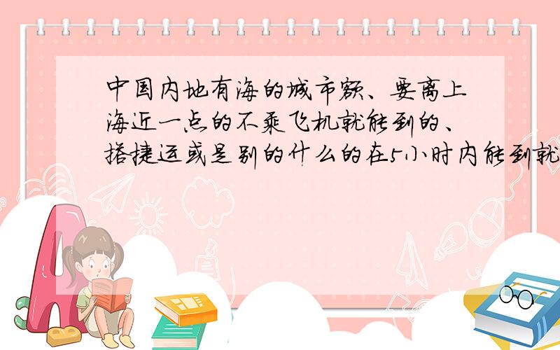 中国内地有海的城市额、要离上海近一点的不乘飞机就能到的、搭捷运或是别的什么的在5小时内能到就行海水要蓝蓝的那种哦.我和我的同学们呐、准备暑假出去玩嘛大概会有十人左右吧.除