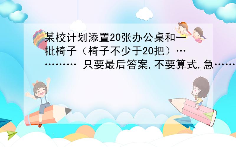 某校计划添置20张办公桌和一批椅子（椅子不少于20把）………… 只要最后答案,不要算式,急……某校计划添置20张办公桌和一批椅子（椅子不少于20把）,现从A,B两家公司了解到：同一款式的