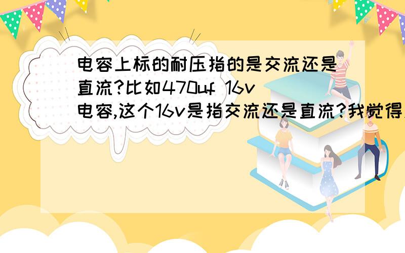 电容上标的耐压指的是交流还是直流?比如470uf 16v电容,这个16v是指交流还是直流?我觉得应该是直流吧?所有的电容上标的都是指直流吗?