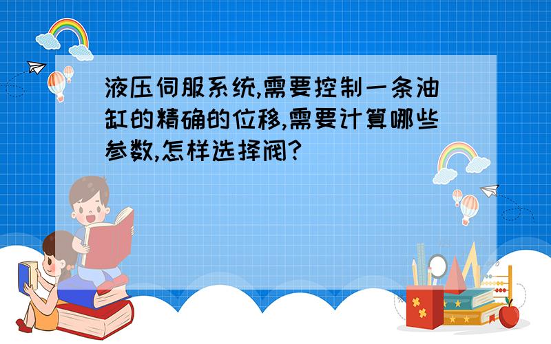 液压伺服系统,需要控制一条油缸的精确的位移,需要计算哪些参数,怎样选择阀?