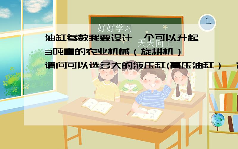 油缸参数我要设计一个可以升起3吨重的农业机械（旋耕机）,请问可以选多大的液压缸(高压油缸）,它的参数是多少?P1-P2=多少?