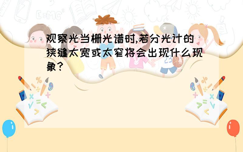 观察光当栅光谱时,若分光计的狭缝太宽或太窄将会出现什么现象?