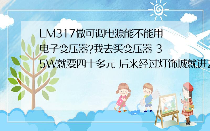 LM317做可调电源能不能用电子变压器?我去买变压器 35W就要四十多元 后来经过灯饰城就进去看看 看见有个in220VAC out12VAC 50W的字样 就问价 才7元钱 能代替变压器吗 很小的 很便宜的 功率挺大的