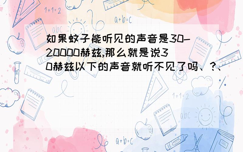 如果蚊子能听见的声音是30-20000赫兹,那么就是说30赫兹以下的声音就听不见了吗、?、