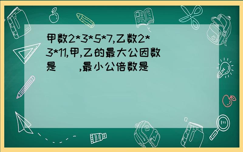 甲数2*3*5*7,乙数2*3*11,甲,乙的最大公因数是（）,最小公倍数是（）