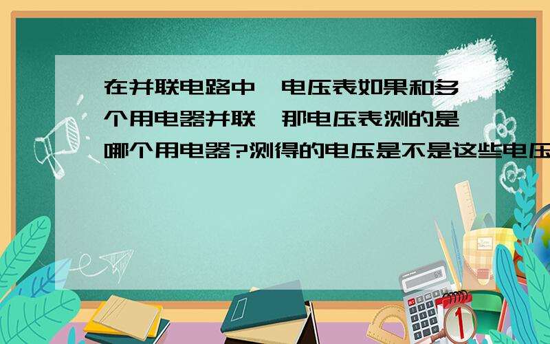 在并联电路中,电压表如果和多个用电器并联,那电压表测的是哪个用电器?测得的电压是不是这些电压和?