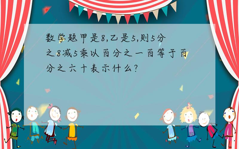 数学题甲是8,乙是5,则5分之8减5乘以百分之一百等于百分之六十表示什么?