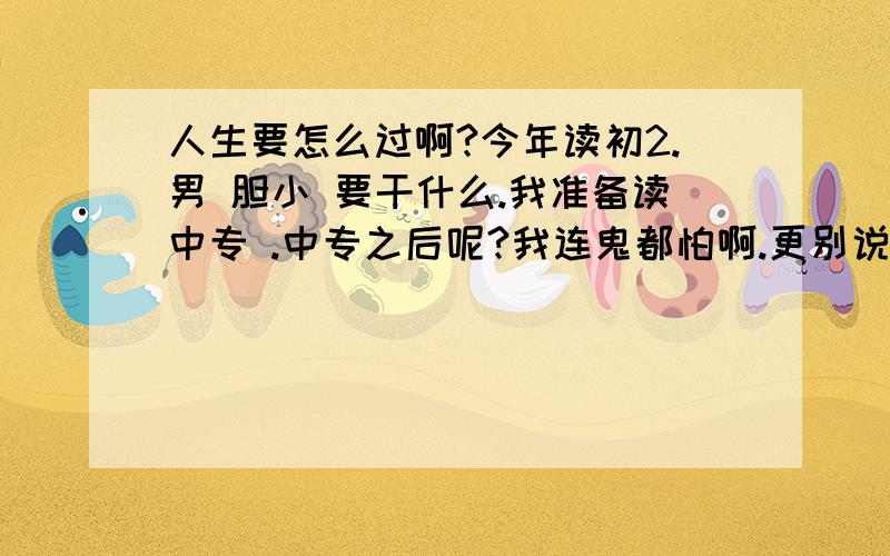 人生要怎么过啊?今年读初2.男 胆小 要干什么.我准备读中专 .中专之后呢?我连鬼都怕啊.更别说什么昆虫之类了.怎么练胆?体质也不好.吃不下饭,有时1碗就吃饱了 上学没跟女同学说过话 中专