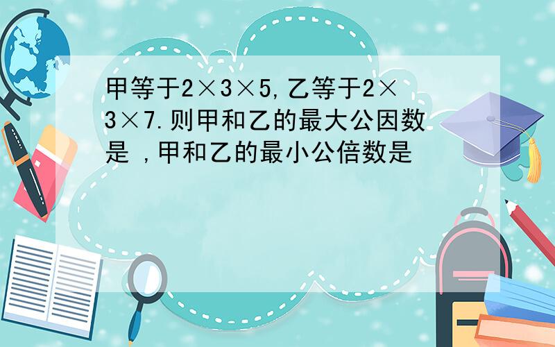 甲等于2×3×5,乙等于2×3×7.则甲和乙的最大公因数是 ,甲和乙的最小公倍数是