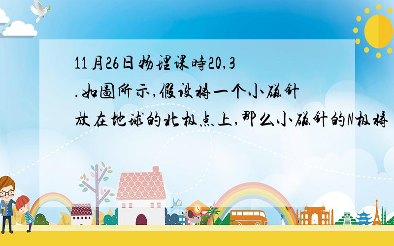 11月26日物理课时20,3.如图所示,假设将一个小磁针放在地球的北极点上,那么小磁针的N极将(　　)A.指北B.指南C.指向上方D.指向下方请帮忙详细解释,谢谢!