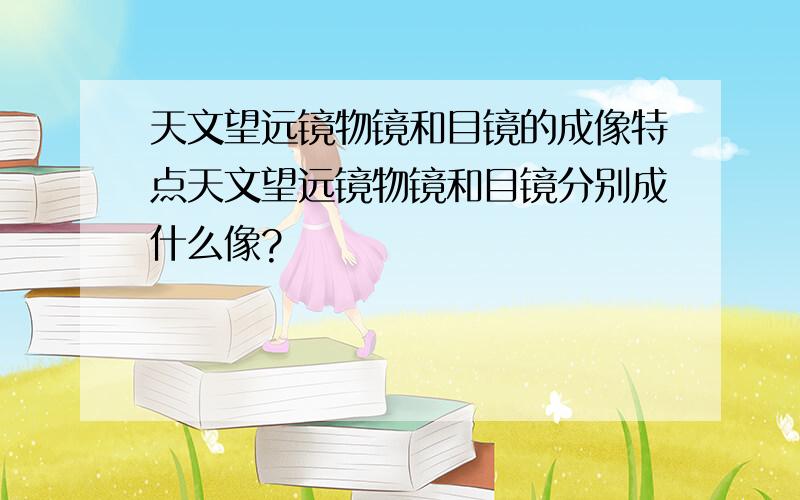 天文望远镜物镜和目镜的成像特点天文望远镜物镜和目镜分别成什么像?